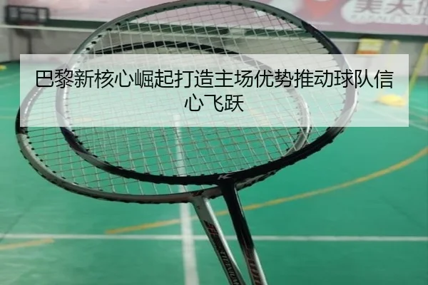 巴黎新核心崛起打造主场优势推动球队信心飞跃