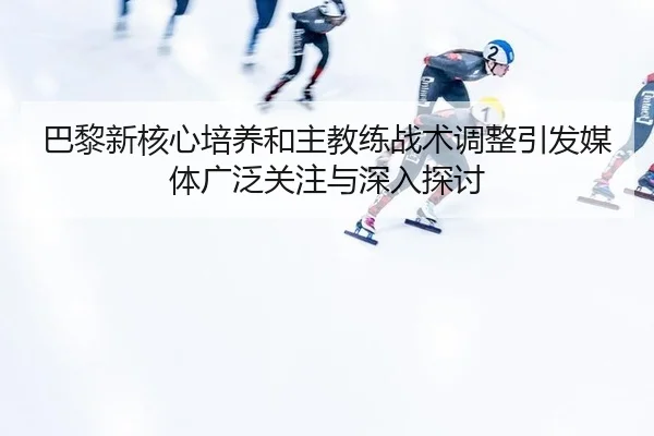 巴黎新核心培养和主教练战术调整引发媒体广泛关注与深入探讨