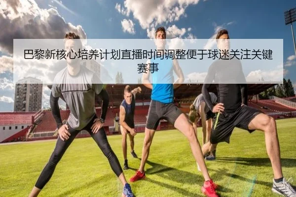 巴黎新核心培养计划直播时间调整便于球迷关注关键赛事